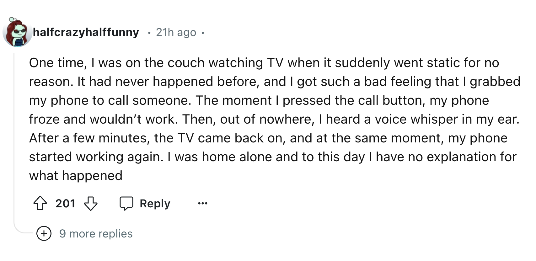 number - halfcrazyhalffunny 21h ago One time, I was on the couch watching Tv when it suddenly went static for no reason. It had never happened before, and I got such a bad feeling that I grabbed my phone to call someone. The moment I pressed the call butt